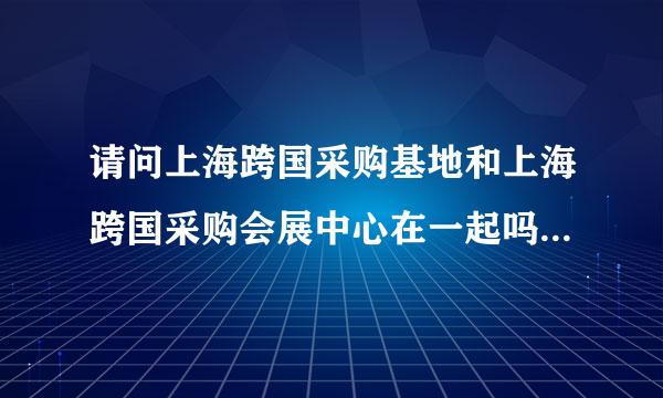 请问上海跨国采购基地和上海跨国采购会展中心在一起吗？有多远？