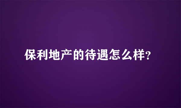 保利地产的待遇怎么样？