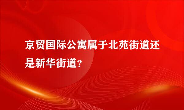 京贸国际公寓属于北苑街道还是新华街道？