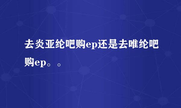 去炎亚纶吧购ep还是去唯纶吧购ep。。