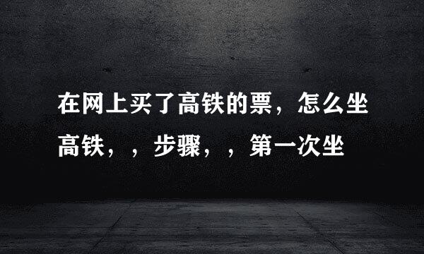 在网上买了高铁的票，怎么坐高铁，，步骤，，第一次坐