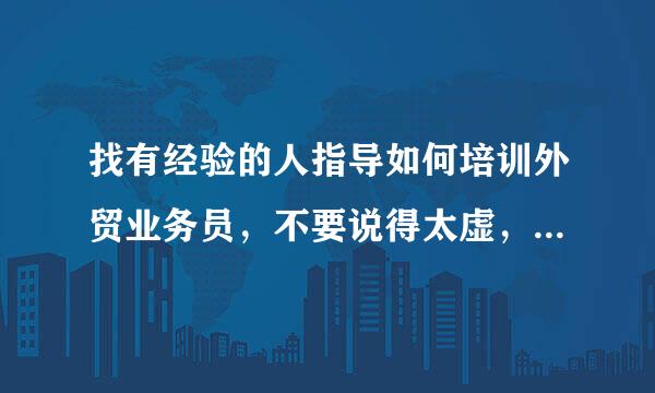 找有经验的人指导如何培训外贸业务员，不要说得太虚，我要具体的？谢谢，找高人指点！