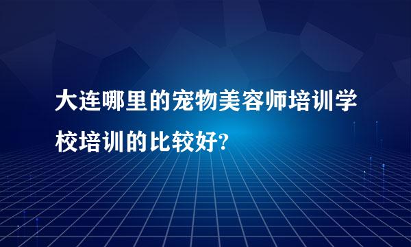 大连哪里的宠物美容师培训学校培训的比较好?