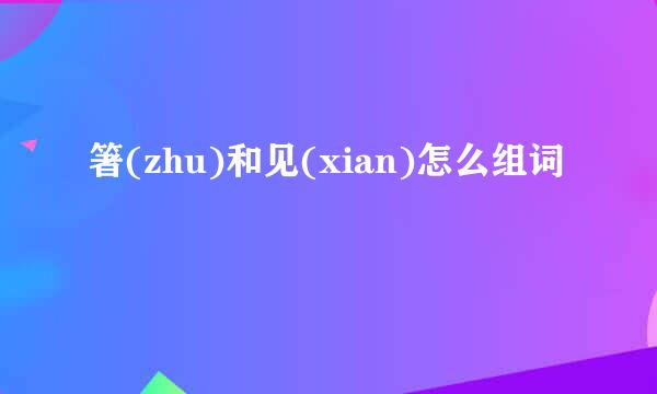 箸(zhu)和见(xian)怎么组词