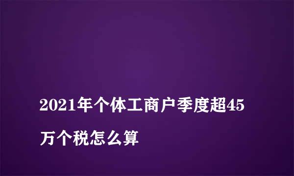 
2021年个体工商户季度超45万个税怎么算
