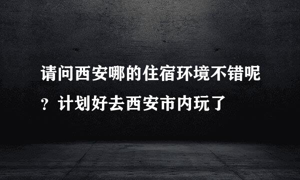 请问西安哪的住宿环境不错呢？计划好去西安市内玩了