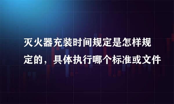 灭火器充装时间规定是怎样规定的，具体执行哪个标准或文件