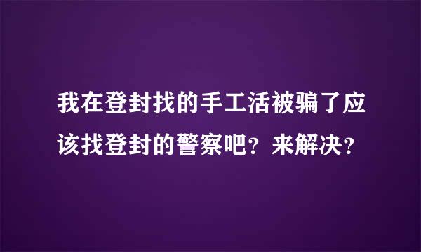 我在登封找的手工活被骗了应该找登封的警察吧？来解决？