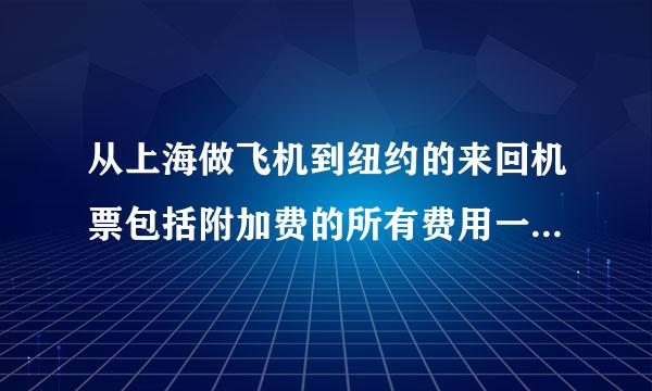 从上海做飞机到纽约的来回机票包括附加费的所有费用一共多少钱