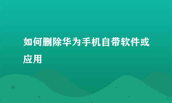 如何删除华为手机自带软件或应用