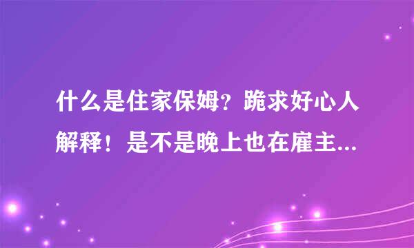 什么是住家保姆？跪求好心人解释！是不是晚上也在雇主家里睡，就是一个月只回家几次、剩下的时间都在雇主