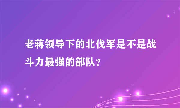 老蒋领导下的北伐军是不是战斗力最强的部队？