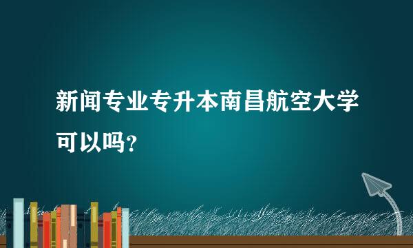 新闻专业专升本南昌航空大学可以吗？