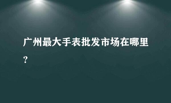 广州最大手表批发市场在哪里？