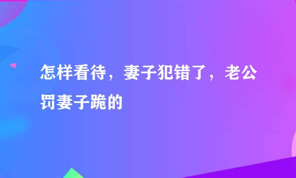 怎样看待，妻子犯错了，老公罚妻子跪的