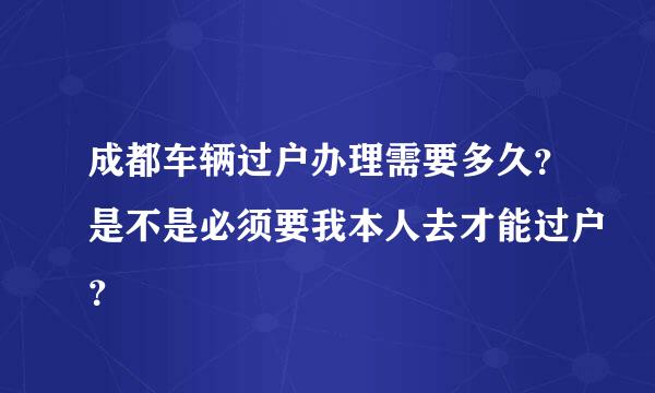 成都车辆过户办理需要多久？是不是必须要我本人去才能过户？