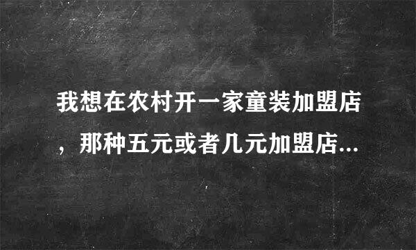 我想在农村开一家童装加盟店，那种五元或者几元加盟店是真的吗？？求帮助！谢谢大家了