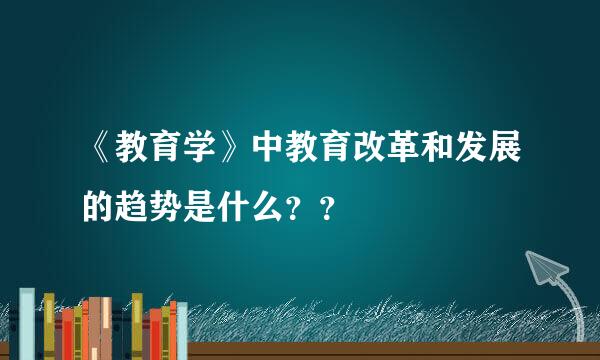 《教育学》中教育改革和发展的趋势是什么？？