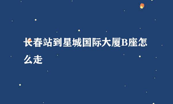 长春站到星城国际大厦B座怎么走