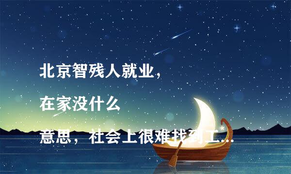 北京智残人就业，
在家没什么意思，社会上很难找到工作，感觉被社会抛弃，整体日泪水涟涟，家人都无奈，