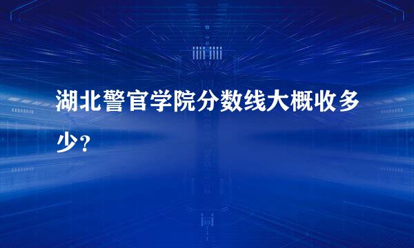 湖北警官学院分数线大概收多少？