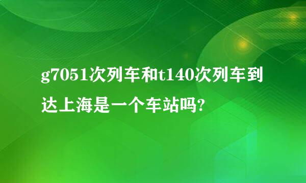 g7051次列车和t140次列车到达上海是一个车站吗?