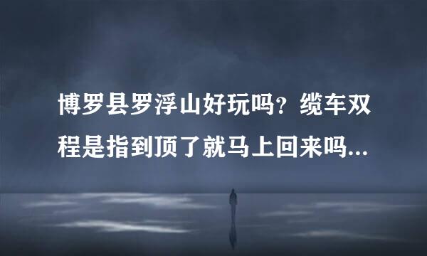 博罗县罗浮山好玩吗？缆车双程是指到顶了就马上回来吗？大学的学生证可以用么？好像问的有点多！！