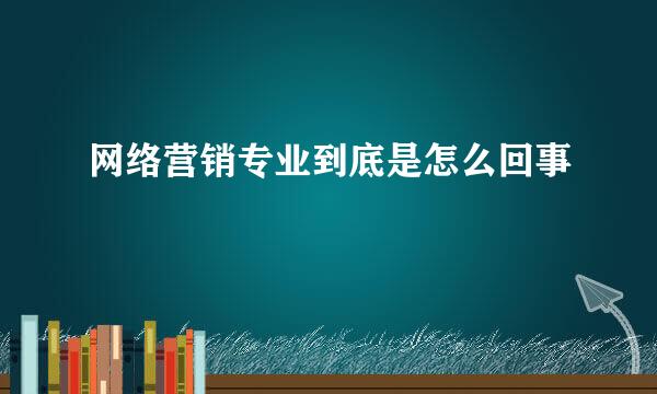 网络营销专业到底是怎么回事