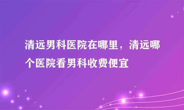 清远男科医院在哪里，清远哪个医院看男科收费便宜