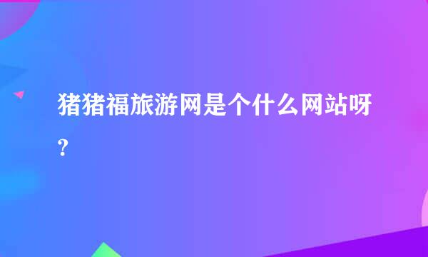 猪猪福旅游网是个什么网站呀?