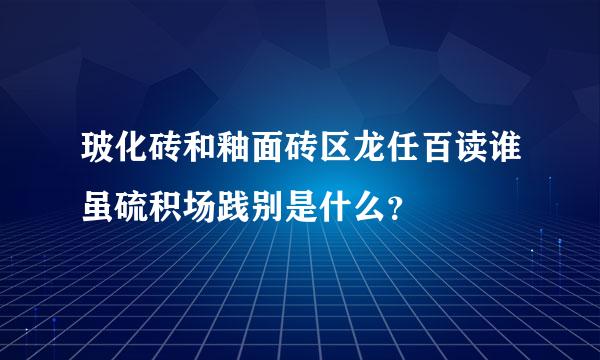 玻化砖和釉面砖区龙任百读谁虽硫积场践别是什么？