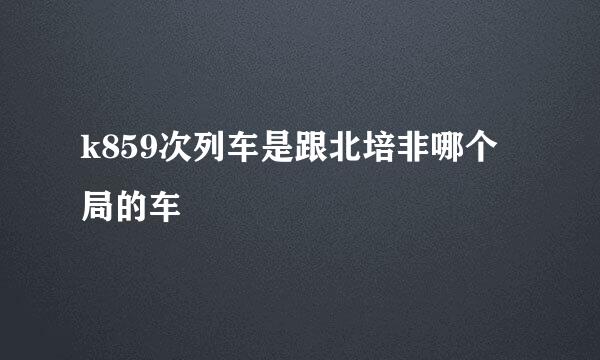 k859次列车是跟北培非哪个局的车