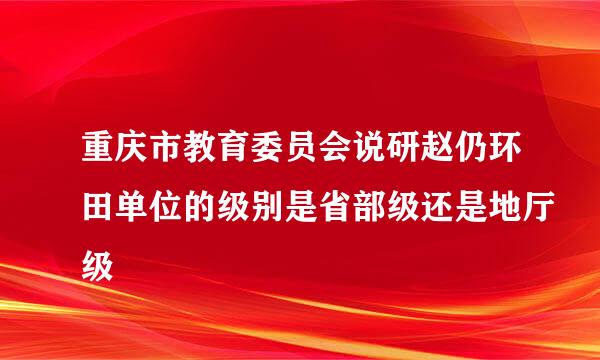 重庆市教育委员会说研赵仍环田单位的级别是省部级还是地厅级