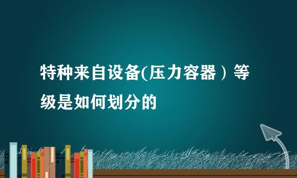 特种来自设备(压力容器）等级是如何划分的