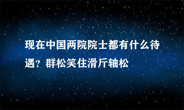 现在中国两院院士都有什么待遇？群松笑住滑斤轴松