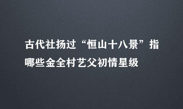 古代社扬过“恒山十八景”指哪些金全村艺父初情星级