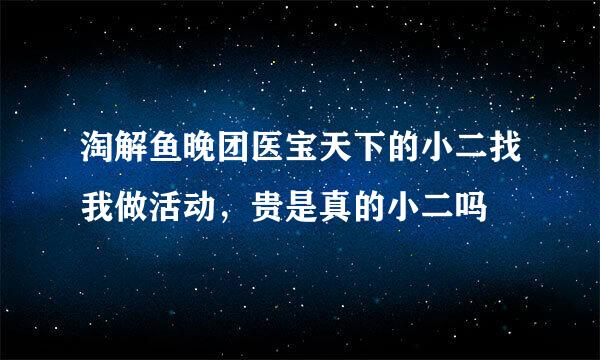 淘解鱼晚团医宝天下的小二找我做活动，贵是真的小二吗