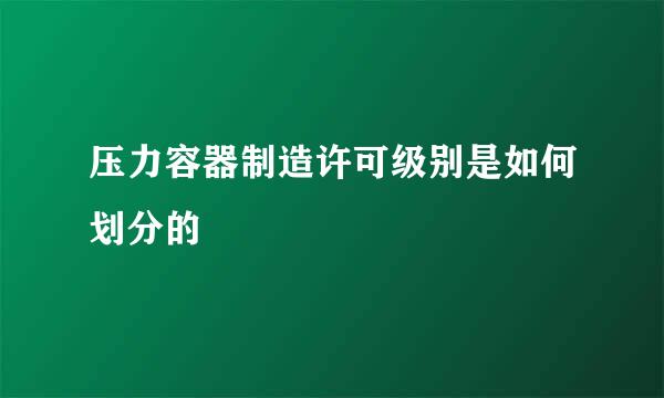 压力容器制造许可级别是如何划分的