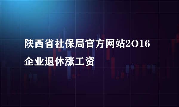 陕西省社保局官方网站2O16企业退休涨工资