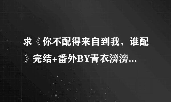 求《你不配得来自到我，谁配》完结+番外BY青衣滂滂的TXT～