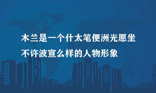 木兰是一个什太笔便洲光愿坐不许波宣么样的人物形象