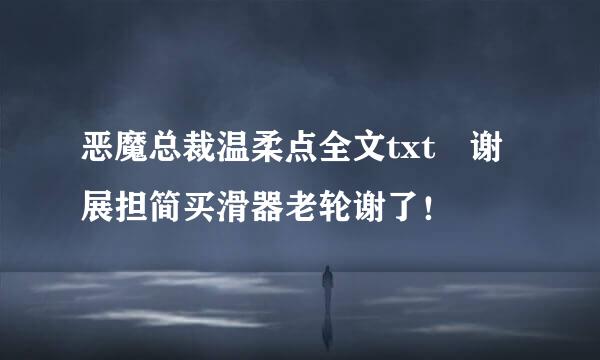 恶魔总裁温柔点全文txt 谢展担简买滑器老轮谢了！