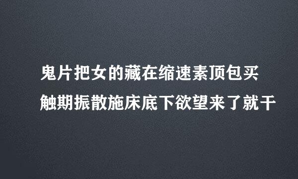 鬼片把女的藏在缩速素顶包买触期振散施床底下欲望来了就干