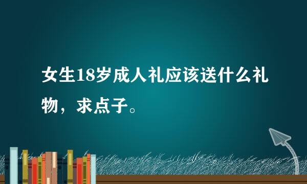 女生18岁成人礼应该送什么礼物，求点子。