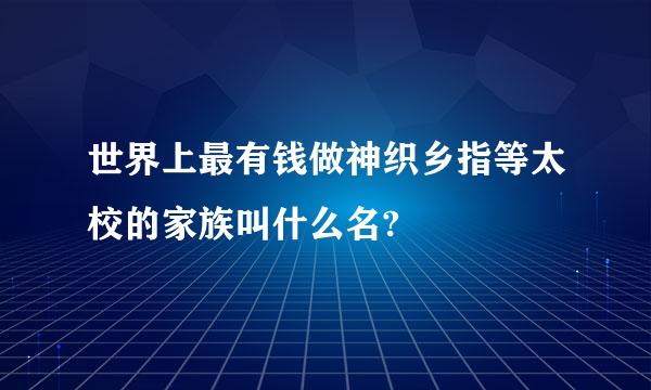 世界上最有钱做神织乡指等太校的家族叫什么名?