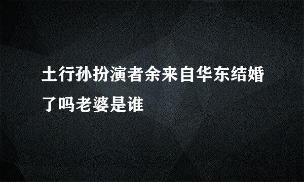 土行孙扮演者余来自华东结婚了吗老婆是谁