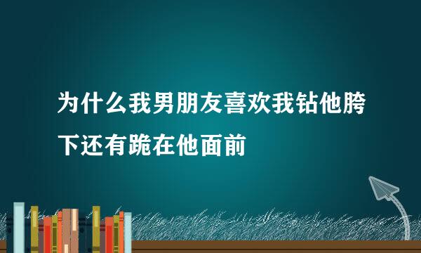 为什么我男朋友喜欢我钻他胯下还有跪在他面前