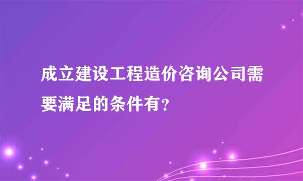 成立建设工程造价咨询公司需要满足的条件有？