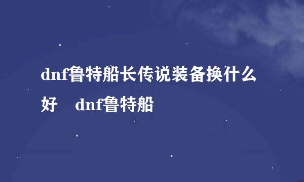 dnf鲁特船长传说装备换什么好 dnf鲁特船