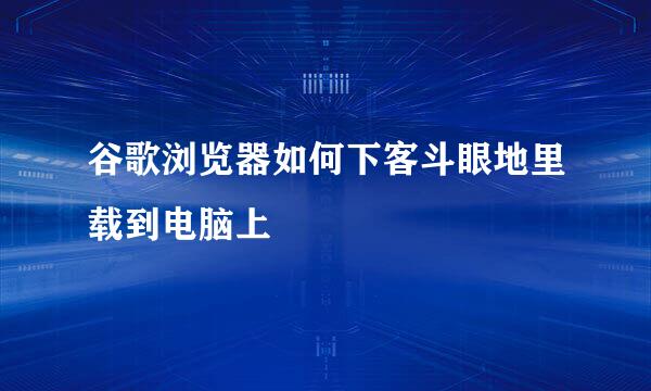 谷歌浏览器如何下客斗眼地里载到电脑上